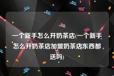 一个新手怎么开奶茶店(一个新手怎么开奶茶店加盟奶茶店东西都送吗)