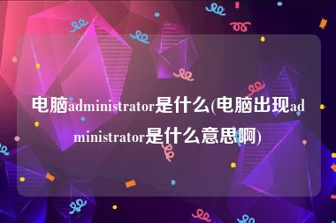 电脑administrator是什么(电脑出现administrator是什么意思啊)