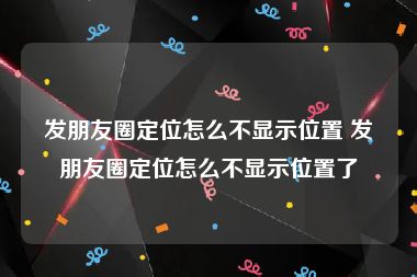 发朋友圈定位怎么不显示位置 发朋友圈定位怎么不显示位置了