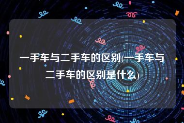 一手车与二手车的区别(一手车与二手车的区别是什么)