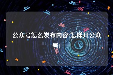 公众号怎么发布内容(怎样开公众号)