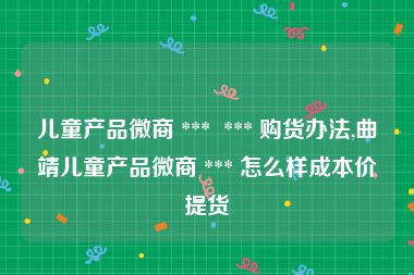 儿童产品微商 ***  *** 购货办法,曲靖儿童产品微商 *** 怎么样成本价提货