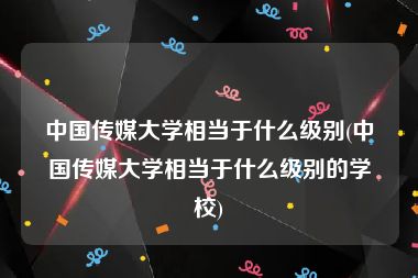 中国传媒大学相当于什么级别(中国传媒大学相当于什么级别的学校)