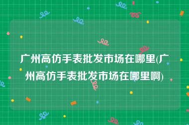 广州高仿手表批发市场在哪里(广州高仿手表批发市场在哪里啊)