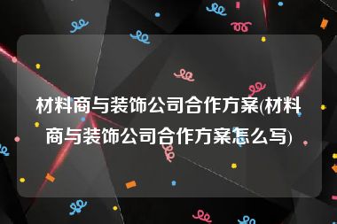 材料商与装饰公司合作方案(材料商与装饰公司合作方案怎么写)