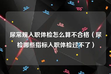 尿常规入职体检怎么算不合格（尿检哪些指标入职体检过不了）