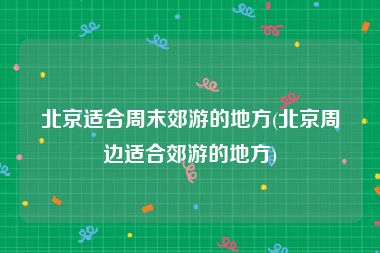 北京适合周末郊游的地方(北京周边适合郊游的地方)