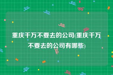 重庆千万不要去的公司(重庆千万不要去的公司有哪些)