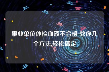 事业单位体检血液不合格 教你几个方法,轻松搞定