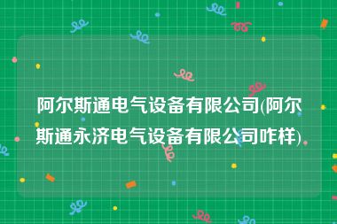 阿尔斯通电气设备有限公司(阿尔斯通永济电气设备有限公司咋样)