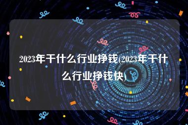 2023年干什么行业挣钱(2023年干什么行业挣钱快)