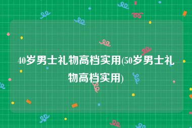 40岁男士礼物高档实用(50岁男士礼物高档实用)