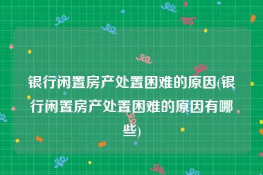 银行闲置房产处置困难的原因(银行闲置房产处置困难的原因有哪些)