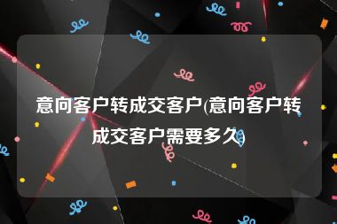 意向客户转成交客户(意向客户转成交客户需要多久)