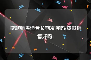 贷款销售适合长期发展吗(贷款销售好吗)