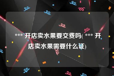  *** 开店卖水果要交费吗( *** 开店卖水果需要什么证)