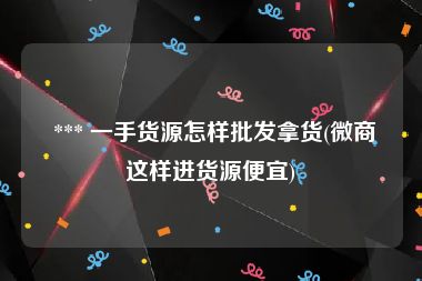  *** 一手货源怎样批发拿货(微商这样进货源便宜)