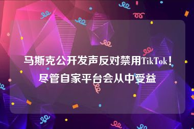 马斯克公开发声反对禁用TikTok！尽管自家平台会从中受益