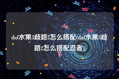 dnf水果3歧路2怎么搭配(dnf水果3歧路2怎么搭配忍者)