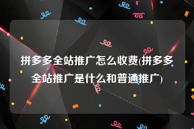 拼多多全站推广怎么收费(拼多多全站推广是什么和普通推广)