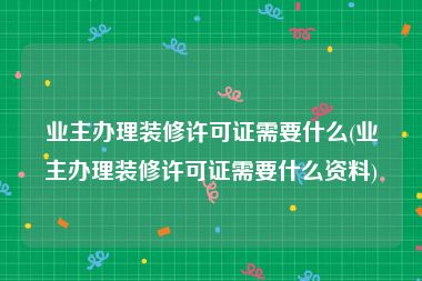 业主办理装修许可证需要什么(业主办理装修许可证需要什么资料)