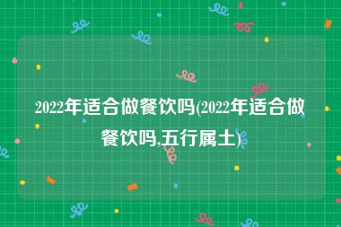 2022年适合做餐饮吗(2022年适合做餐饮吗,五行属土)