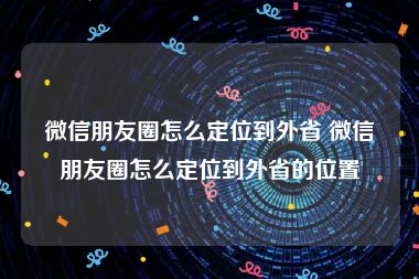 微信朋友圈怎么定位到外省 微信朋友圈怎么定位到外省的位置