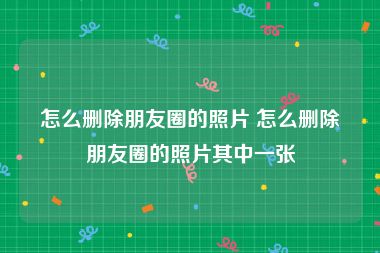 怎么删除朋友圈的照片 怎么删除朋友圈的照片其中一张