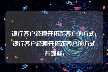 银行客户经理开拓新客户的方式(银行客户经理开拓新客户的方式有哪些)