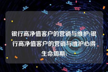 银行高净值客户的营销与维护(银行高净值客户的营销与维护心得生命周期)