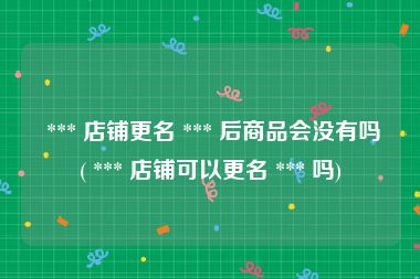  *** 店铺更名 *** 后商品会没有吗( *** 店铺可以更名 *** 吗)