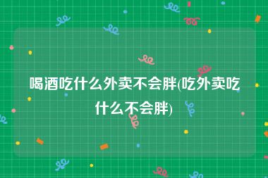 喝酒吃什么外卖不会胖(吃外卖吃什么不会胖)