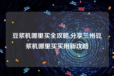 豆浆机哪里买全攻略,分享兰州豆浆机哪里买实用新攻略