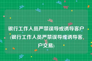 银行工作人员严禁误导或诱导客户(银行工作人员严禁误导或诱导客户交易)