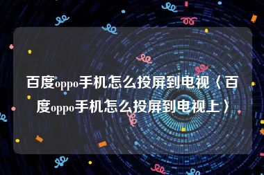 百度oppo手机怎么投屏到电视〈百度oppo手机怎么投屏到电视上〉