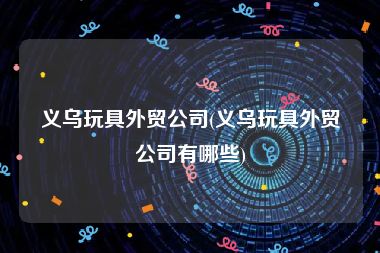 义乌玩具外贸公司(义乌玩具外贸公司有哪些)