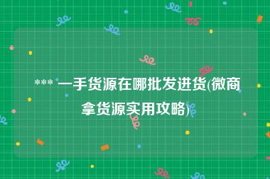  *** 一手货源在哪批发进货(微商拿货源实用攻略)