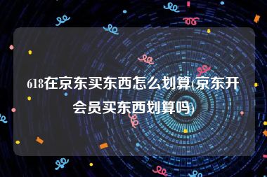 618在京东买东西怎么划算(京东开会员买东西划算吗)