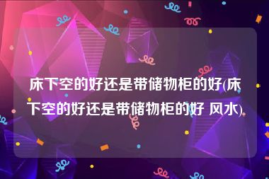 床下空的好还是带储物柜的好(床下空的好还是带储物柜的好 风水)