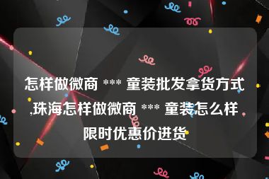 怎样做微商 *** 童装批发拿货方式,珠海怎样做微商 *** 童装怎么样限时优惠价进货