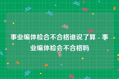 事业编体检合不合格谁说了算 - 事业编体检会不合格吗