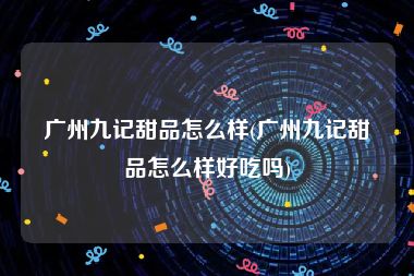 广州九记甜品怎么样(广州九记甜品怎么样好吃吗)