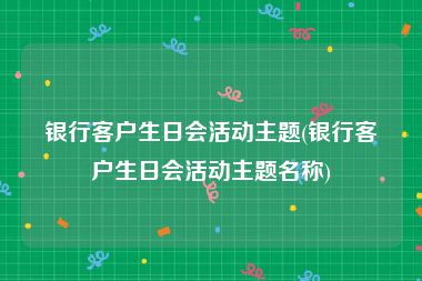 银行客户生日会活动主题(银行客户生日会活动主题名称)