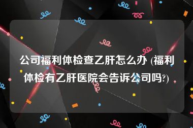 公司福利体检查乙肝怎么办 (福利体检有乙肝医院会告诉公司吗?)