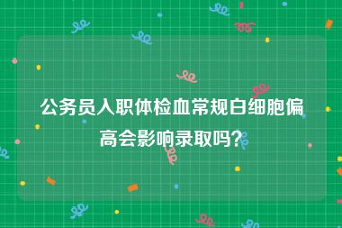 公务员入职体检血常规白细胞偏高会影响录取吗？