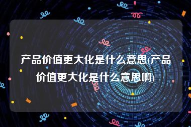 产品价值更大化是什么意思(产品价值更大化是什么意思啊)