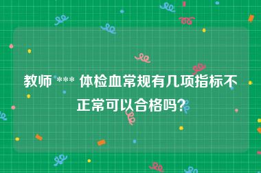 教师 *** 体检血常规有几项指标不正常可以合格吗？