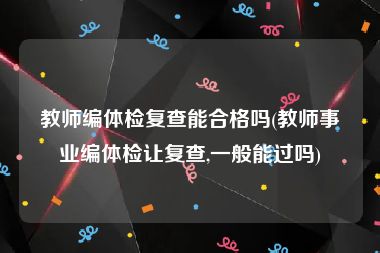 教师编体检复查能合格吗(教师事业编体检让复查,一般能过吗)