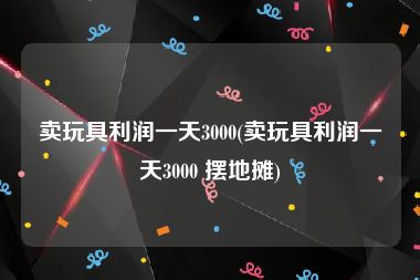 卖玩具利润一天3000(卖玩具利润一天3000 摆地摊)