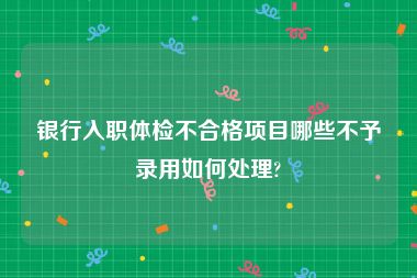 银行入职体检不合格项目哪些不予录用如何处理?